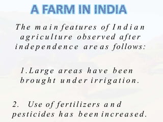 T h e m a i n f e a t u re s of I n d i a n
a g r i c u l t u r e observed a f t e r
i n d e p e n d e n c e a r e a s follows:
1 . L a rg e a re a s h a v e b e e n
b r o u g h t u n d e r i r r i g a t i o n .
2. Use of fertilizers a n d
pesticides h a s b e e n i n c re a s e d .
 