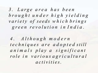 3 . L a rg e a r e a h a s b e e n
b r o u g h t u n d e r h i g h y i e l d i n g
v a r i e t y of seeds w h i c h b r i n g s
g r e e n re v o l u t i o n i n I n d i a .
4 . A l t h o u g h m o d e r n
t e c h n i q u e s a r e a d o p t e d still
a n i m a l s p l a y a s i g n i f i c a n t
role i n v a r i o u s a g r i c u l t u r a l
activities.
 