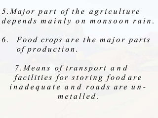 5.Major p a r t of t h e a g r i c u l t u r e
d e p e n d s m a i n l y o n m o n s o o n r a i n .
6 . F o o d crops a r e t h e m a j o r parts
of p ro d u c t i o n .
7 . M e a n s of t r a n s p o r t a n d
facilities for s t o r i n g f o o d a r e
i n a d e q u a t e a n d ro a d s a r e u n -
m e t a l l e d .
 