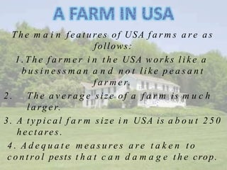 T h e m a i n f e a t u re s of USA f a r m s a r e a s
follows:
1 . T h e f a r m e r i n t h e USA works l i k e a
b u s i n e s s m a n a n d n o t l i k e p e a s a n t
f a r m e r.
2 . T h e a v e r a g e size of a f a r m is m u c h
l a rg e r.
3. A t y p i c a l f a r m size i n USA is a b o u t 2 5 0
he c tare s.
4 . A d e q u a t e m e a s u re s a r e t a k e n t o
c o n t ro l pests t h a t c a n d a m a g e t h e crop.
 