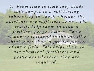 5. F ro m t i m e t o t i m e t h e y s e n d s
soils s a m p l e t o a soil t e s t i n g
l a b o r a t o r y t o c h e c k w h e t h e r t h e
n u t r i e n t s a r e s u f f i c i e n t o r n o t . T h e
results h e l p t h e m t o p l a n a
fertiliser p ro g r a m m e r s . T h e i r
c o m p u t e r is l i n k e d t o t h e sa te llite
w h i c h gives t h e m a precise p i c t u re
of t h e i r field. This helps t h e m t o
u s e c h e m i c a l fertilizers a n d
pesticides w h e re v e r t h e y a r e
re q u i re d .
 