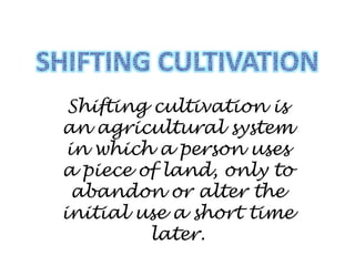Shifting cultivation is
an agricultural system
in which a person uses
a piece of land, only to
abandon or alter the
initial use a short time
later.
 
