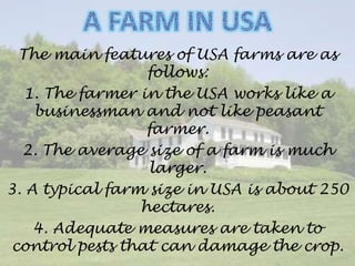 The main features of USA farms are as
follows:
1. The farmer in the USA works like a
businessman and not like peasant
farmer.
2. The average size of a farm is much
larger.
3. A typical farm size in USA is about 250
hectares.
4. Adequate measures are taken to
control pests that can damage the crop.
 