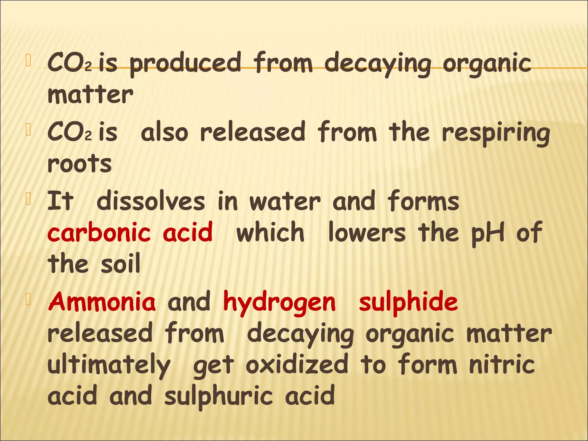  CO2 is produced from decaying organic
matter
 CO2 is also released from the respiring
roots
 It dissolves in water and forms
carbonic acid which lowers the pH of
the soil
 Ammonia and hydrogen sulphide
released from decaying organic matter
ultimately get oxidized to form nitric
acid and sulphuric acid
 