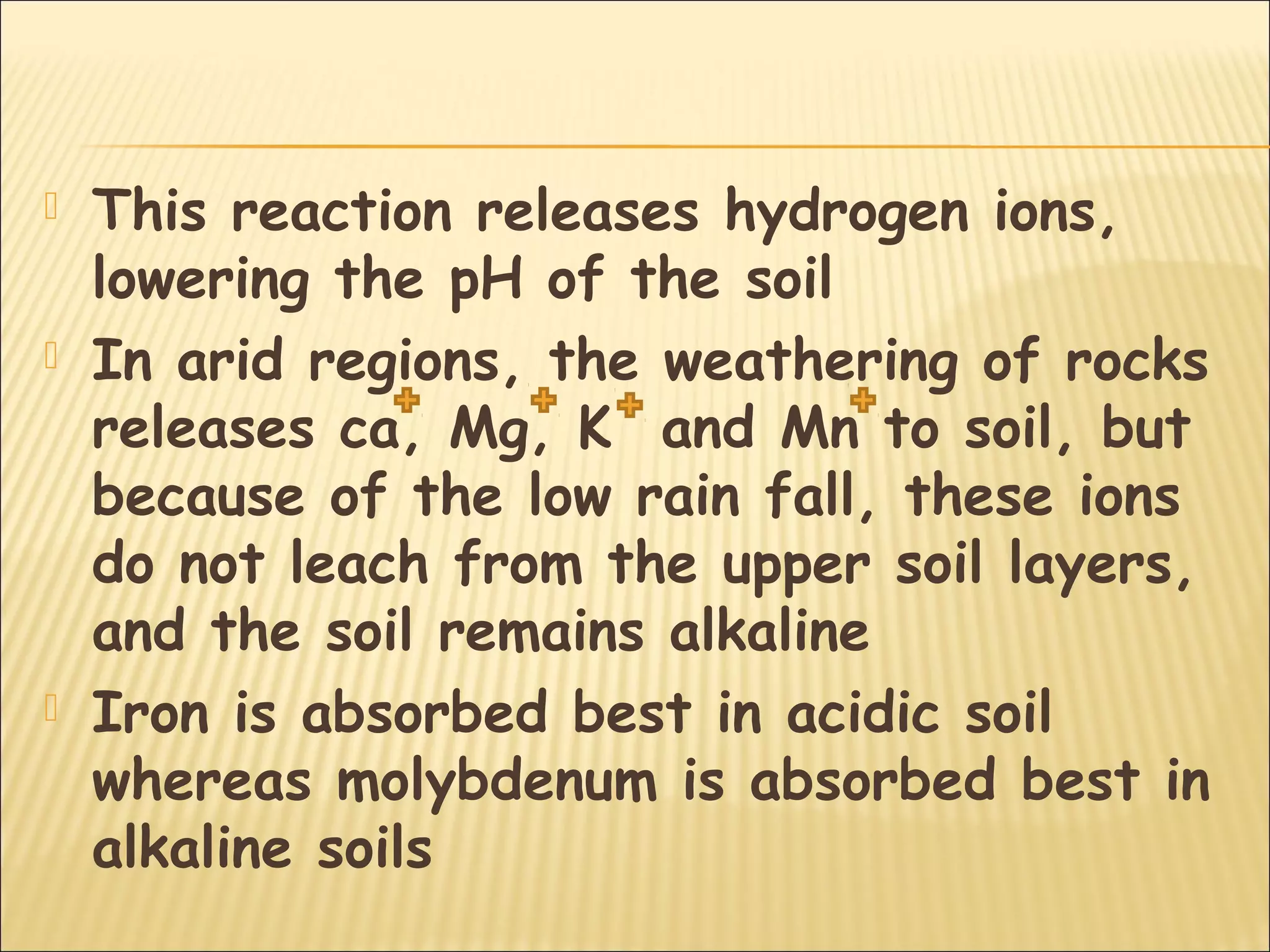  This reaction releases hydrogen ions,
lowering the pH of the soil
 In arid regions, the weathering of rocks
releases ca, Mg, K and Mn to soil, but
because of the low rain fall, these ions
do not leach from the upper soil layers,
and the soil remains alkaline
 Iron is absorbed best in acidic soil
whereas molybdenum is absorbed best in
alkaline soils
 