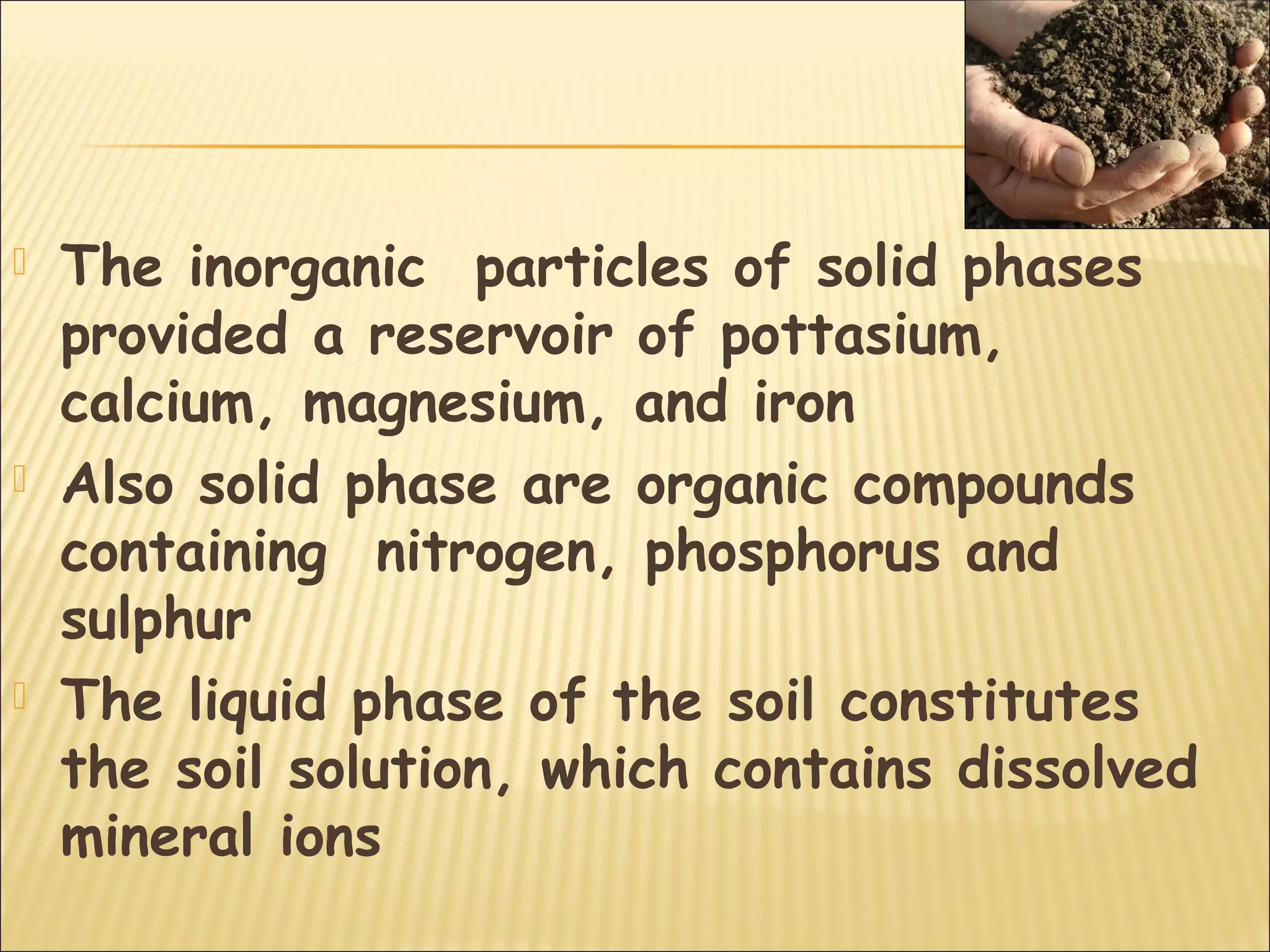  The inorganic particles of solid phases
provided a reservoir of pottasium,
calcium, magnesium, and iron
 Also solid phase are organic compounds
containing nitrogen, phosphorus and
sulphur
 The liquid phase of the soil constitutes
the soil solution, which contains dissolved
mineral ions
 