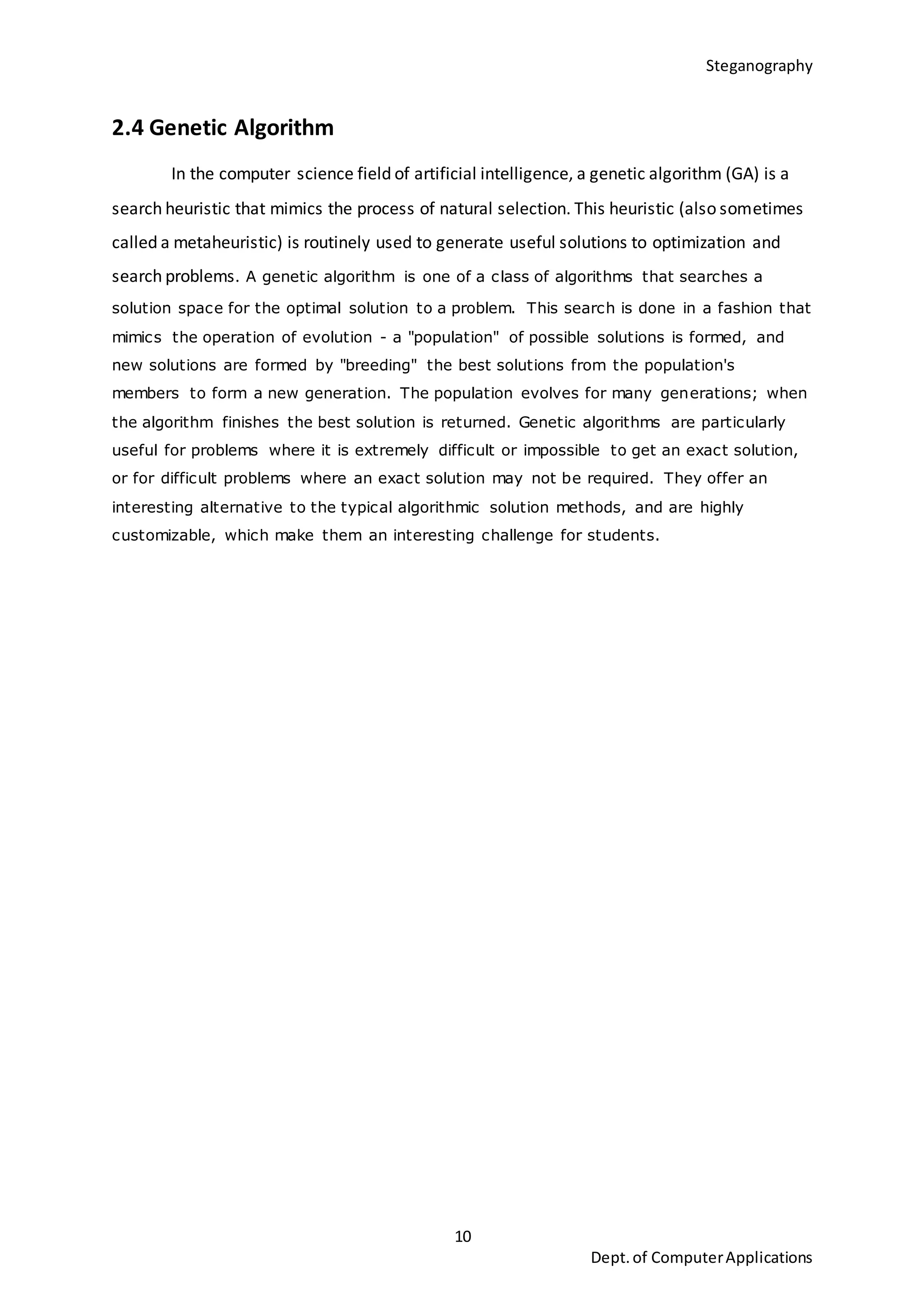 Steganography
10
Dept.of ComputerApplications
2.4 Genetic Algorithm
In the computer science field of artificial intelligence, a genetic algorithm (GA) is a
search heuristic that mimics the process of natural selection. This heuristic (also sometimes
called a metaheuristic) is routinely used to generate useful solutions to optimization and
search problems. A genetic algorithm is one of a class of algorithms that searches a
solution space for the optimal solution to a problem. This search is done in a fashion that
mimics the operation of evolution - a "population" of possible solutions is formed, and
new solutions are formed by "breeding" the best solutions from the population's
members to form a new generation. The population evolves for many generations; when
the algorithm finishes the best solution is returned. Genetic algorithms are particularly
useful for problems where it is extremely difficult or impossible to get an exact solution,
or for difficult problems where an exact solution may not be required. They offer an
interesting alternative to the typical algorithmic solution methods, and are highly
customizable, which make them an interesting challenge for students.
 