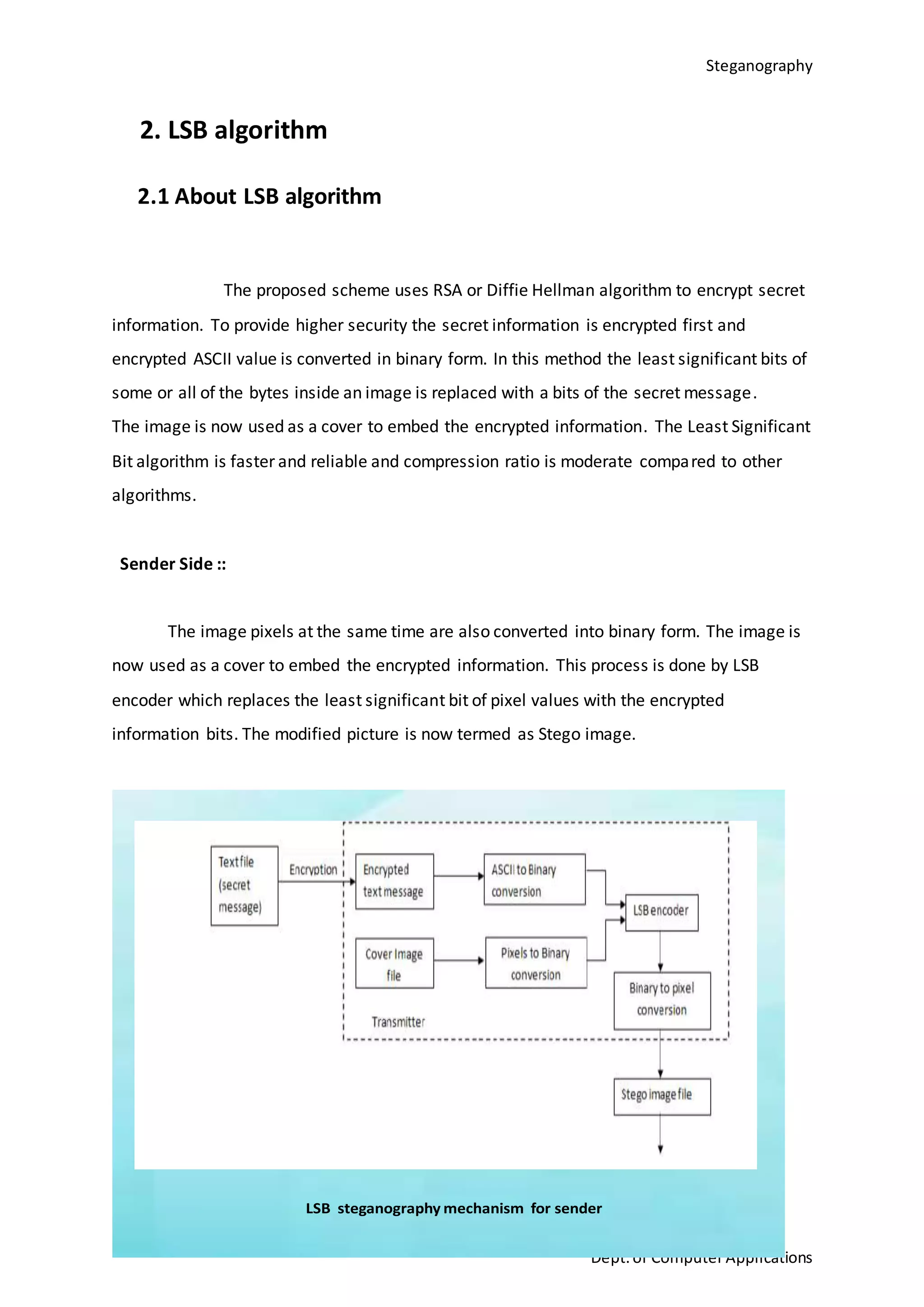 Steganography
11
Dept.of ComputerApplications
2. LSB algorithm
2.1 About LSB algorithm
The proposed scheme uses RSA or Diffie Hellman algorithm to encrypt secret
information. To provide higher security the secret information is encrypted first and
encrypted ASCII value is converted in binary form. In this method the least significant bits of
some or all of the bytes inside an image is replaced with a bits of the secret message.
The image is now used as a cover to embed the encrypted information. The Least Significant
Bit algorithm is faster and reliable and compression ratio is moderate compared to other
algorithms.
Sender Side ::
The image pixels at the same time are also converted into binary form. The image is
now used as a cover to embed the encrypted information. This process is done by LSB
encoder which replaces the least significant bit of pixel values with the encrypted
information bits. The modified picture is now termed as Stego image.
LSB steganography mechanism for sender
 