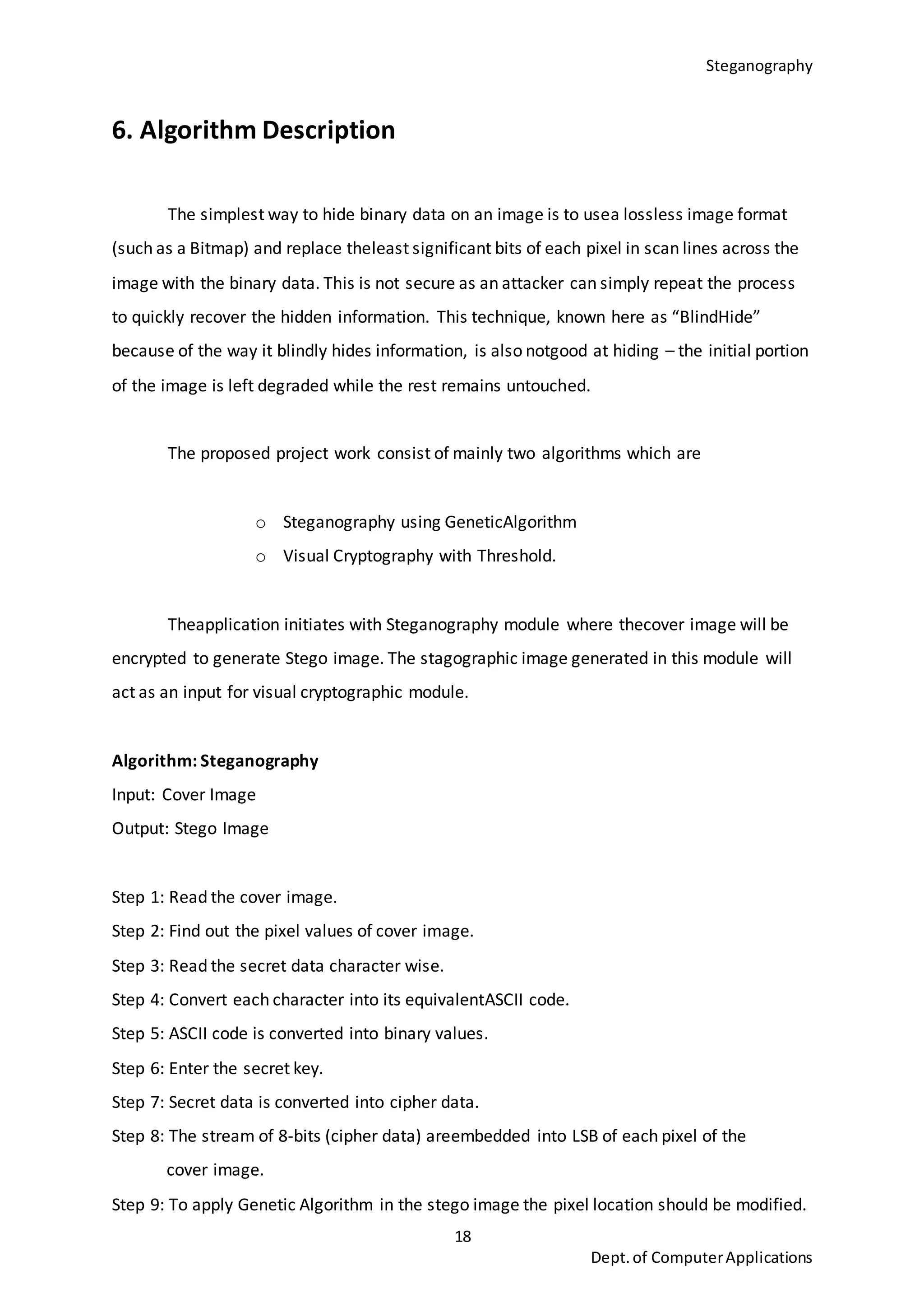 Steganography
18
Dept.of ComputerApplications
6. Algorithm Description
The simplest way to hide binary data on an image is to usea lossless image format
(such as a Bitmap) and replace theleast significant bits of each pixel in scan lines across the
image with the binary data. This is not secure as an attacker can simply repeat the process
to quickly recover the hidden information. This technique, known here as “BlindHide”
because of the way it blindly hides information, is also notgood at hiding – the initial portion
of the image is left degraded while the rest remains untouched.
The proposed project work consist of mainly two algorithms which are
o Steganography using GeneticAlgorithm
o Visual Cryptography with Threshold.
Theapplication initiates with Steganography module where thecover image will be
encrypted to generate Stego image. The stagographic image generated in this module will
act as an input for visual cryptographic module.
Algorithm: Steganography
Input: Cover Image
Output: Stego Image
Step 1: Read the cover image.
Step 2: Find out the pixel values of cover image.
Step 3: Read the secret data character wise.
Step 4: Convert each character into its equivalentASCII code.
Step 5: ASCII code is converted into binary values.
Step 6: Enter the secret key.
Step 7: Secret data is converted into cipher data.
Step 8: The stream of 8-bits (cipher data) areembedded into LSB of each pixel of the
cover image.
Step 9: To apply Genetic Algorithm in the stego image the pixel location should be modified.
 