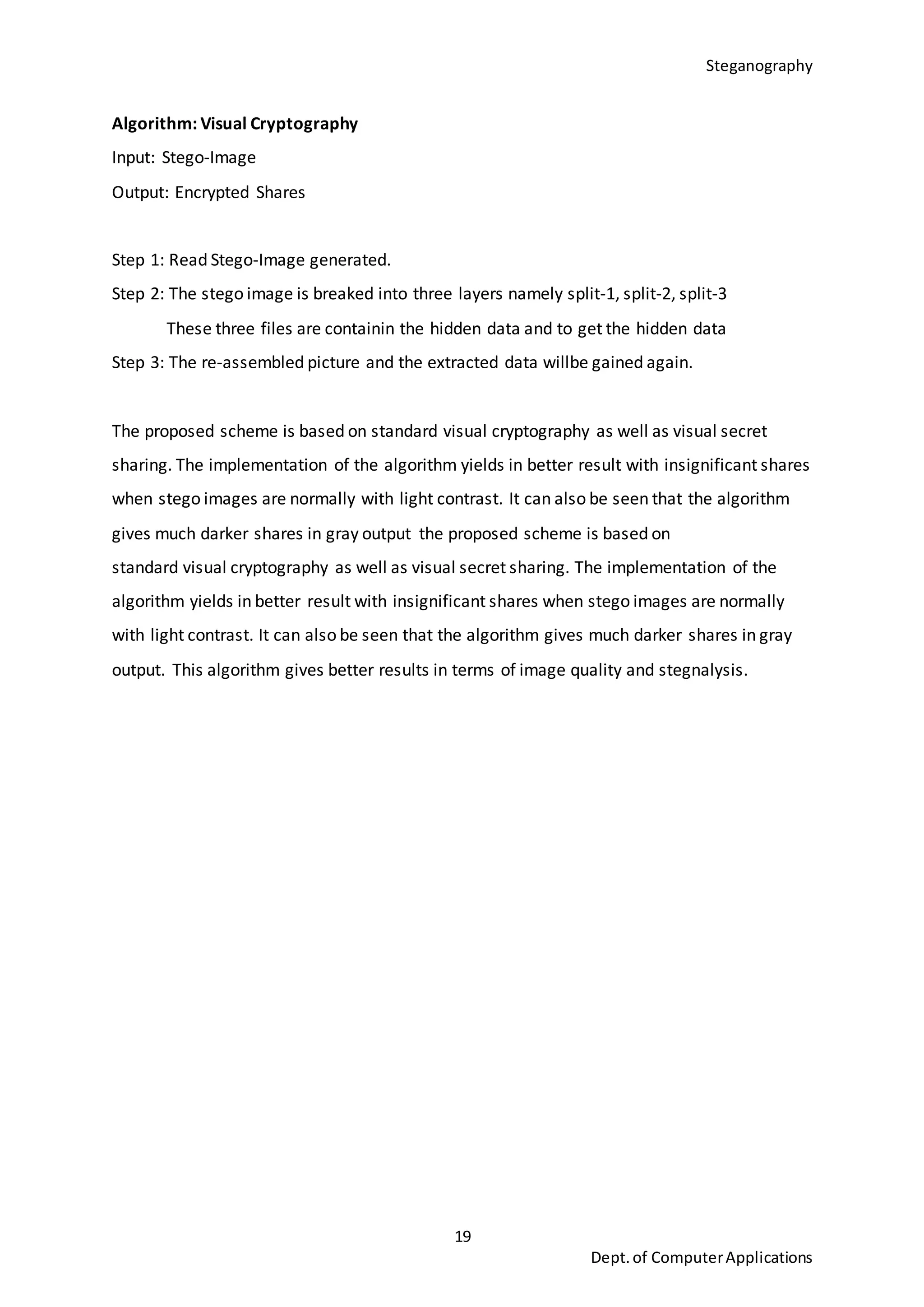 Steganography
19
Dept.of ComputerApplications
Algorithm: Visual Cryptography
Input: Stego-Image
Output: Encrypted Shares
Step 1: Read Stego-Image generated.
Step 2: The stego image is breaked into three layers namely split-1, split-2, split-3
These three files are containin the hidden data and to get the hidden data
Step 3: The re-assembled picture and the extracted data willbe gained again.
The proposed scheme is based on standard visual cryptography as well as visual secret
sharing. The implementation of the algorithm yields in better result with insignificant shares
when stego images are normally with light contrast. It can also be seen that the algorithm
gives much darker shares in gray output the proposed scheme is based on
standard visual cryptography as well as visual secret sharing. The implementation of the
algorithm yields in better result with insignificant shares when stego images are normally
with light contrast. It can also be seen that the algorithm gives much darker shares in gray
output. This algorithm gives better results in terms of image quality and stegnalysis.
 