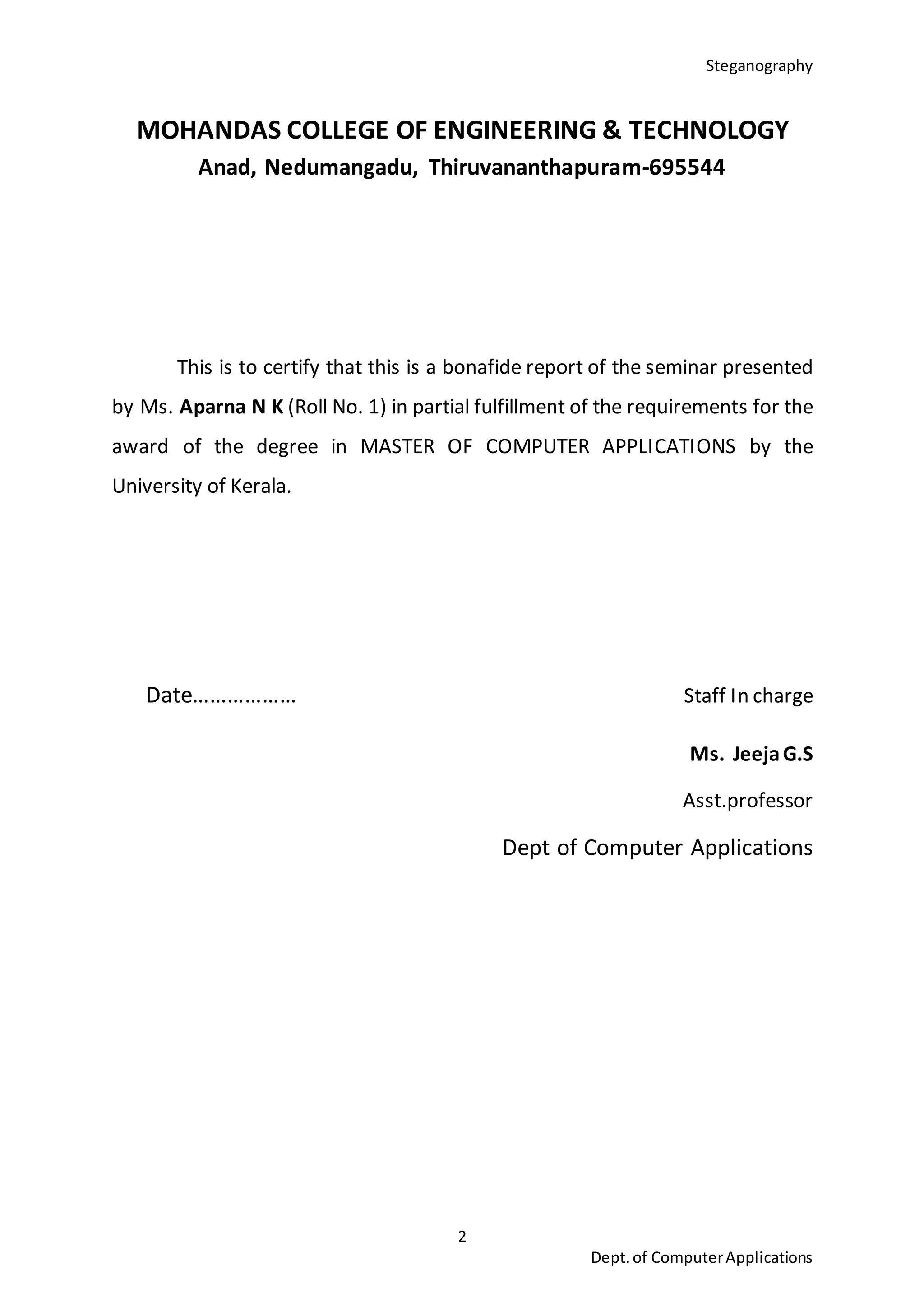 Steganography
2
Dept.of ComputerApplications
MOHANDAS COLLEGE OF ENGINEERING & TECHNOLOGY
Anad, Nedumangadu, Thiruvananthapuram-695544
This is to certify that this is a bonafide report of the seminar presented
by Ms. Aparna N K (Roll No. 1) in partial fulfillment of the requirements for the
award of the degree in MASTER OF COMPUTER APPLICATIONS by the
University of Kerala.
Date……………… Staff In charge
Ms. JeejaG.S
Asst.professor
Dept of Computer Applications
 
