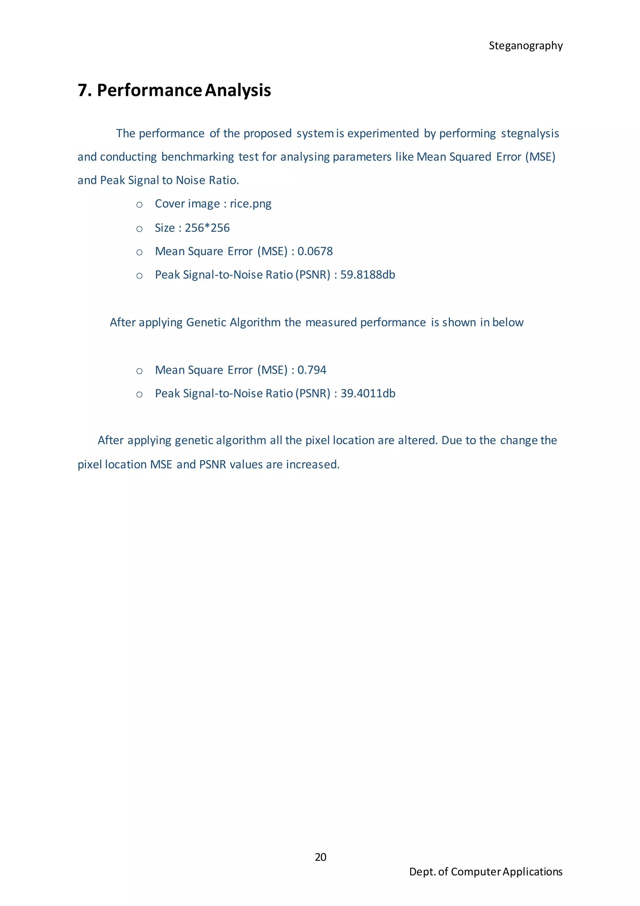 Steganography
20
Dept.of ComputerApplications
7. PerformanceAnalysis
The performance of the proposed systemis experimented by performing stegnalysis
and conducting benchmarking test for analysing parameters like Mean Squared Error (MSE)
and Peak Signal to Noise Ratio.
o Cover image : rice.png
o Size : 256*256
o Mean Square Error (MSE) : 0.0678
o Peak Signal-to-Noise Ratio (PSNR) : 59.8188db
After applying Genetic Algorithm the measured performance is shown in below
o Mean Square Error (MSE) : 0.794
o Peak Signal-to-Noise Ratio (PSNR) : 39.4011db
After applying genetic algorithm all the pixel location are altered. Due to the change the
pixel location MSE and PSNR values are increased.
 