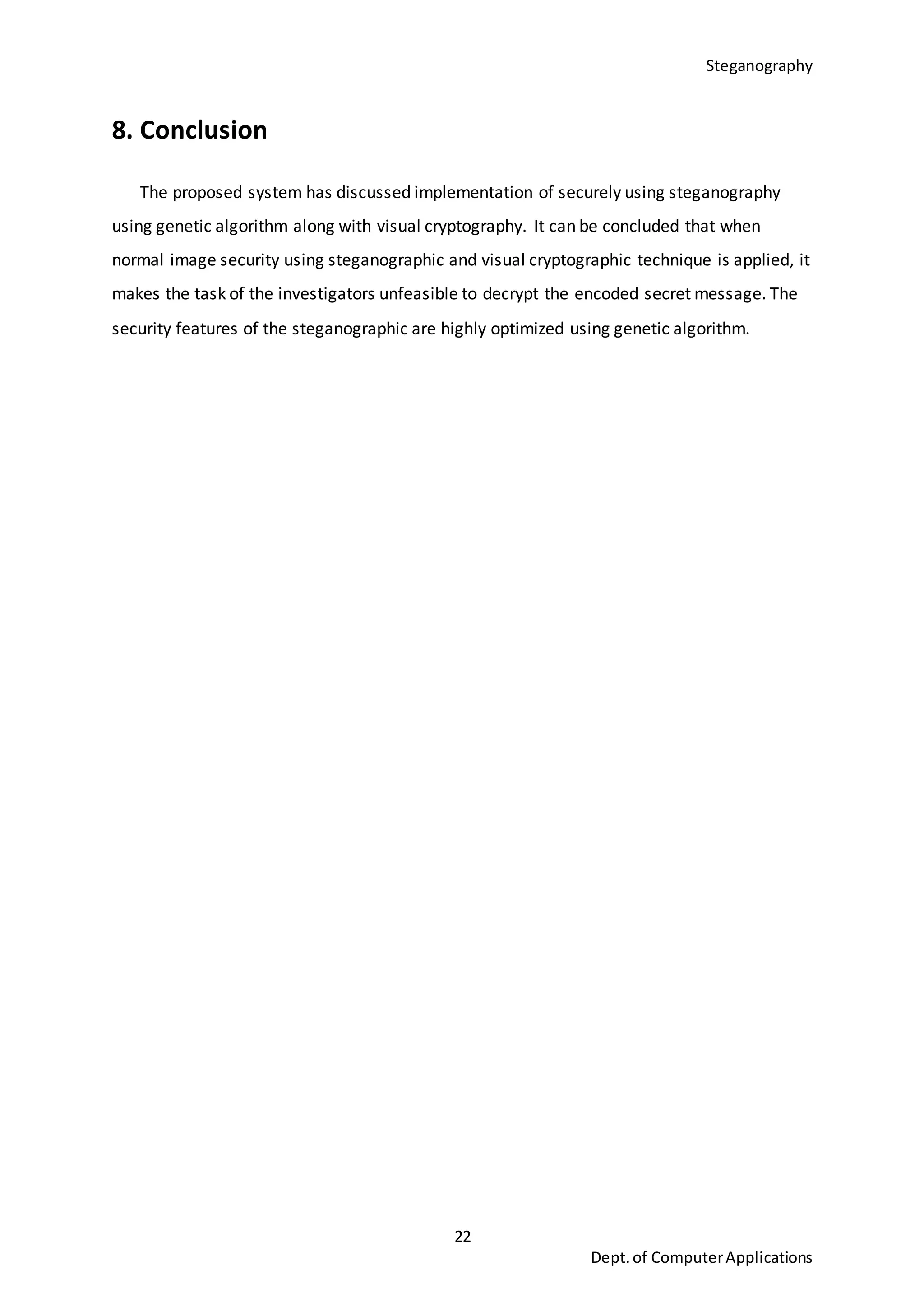 Steganography
22
Dept.of ComputerApplications
8. Conclusion
The proposed system has discussed implementation of securely using steganography
using genetic algorithm along with visual cryptography. It can be concluded that when
normal image security using steganographic and visual cryptographic technique is applied, it
makes the task of the investigators unfeasible to decrypt the encoded secret message. The
security features of the steganographic are highly optimized using genetic algorithm.
 