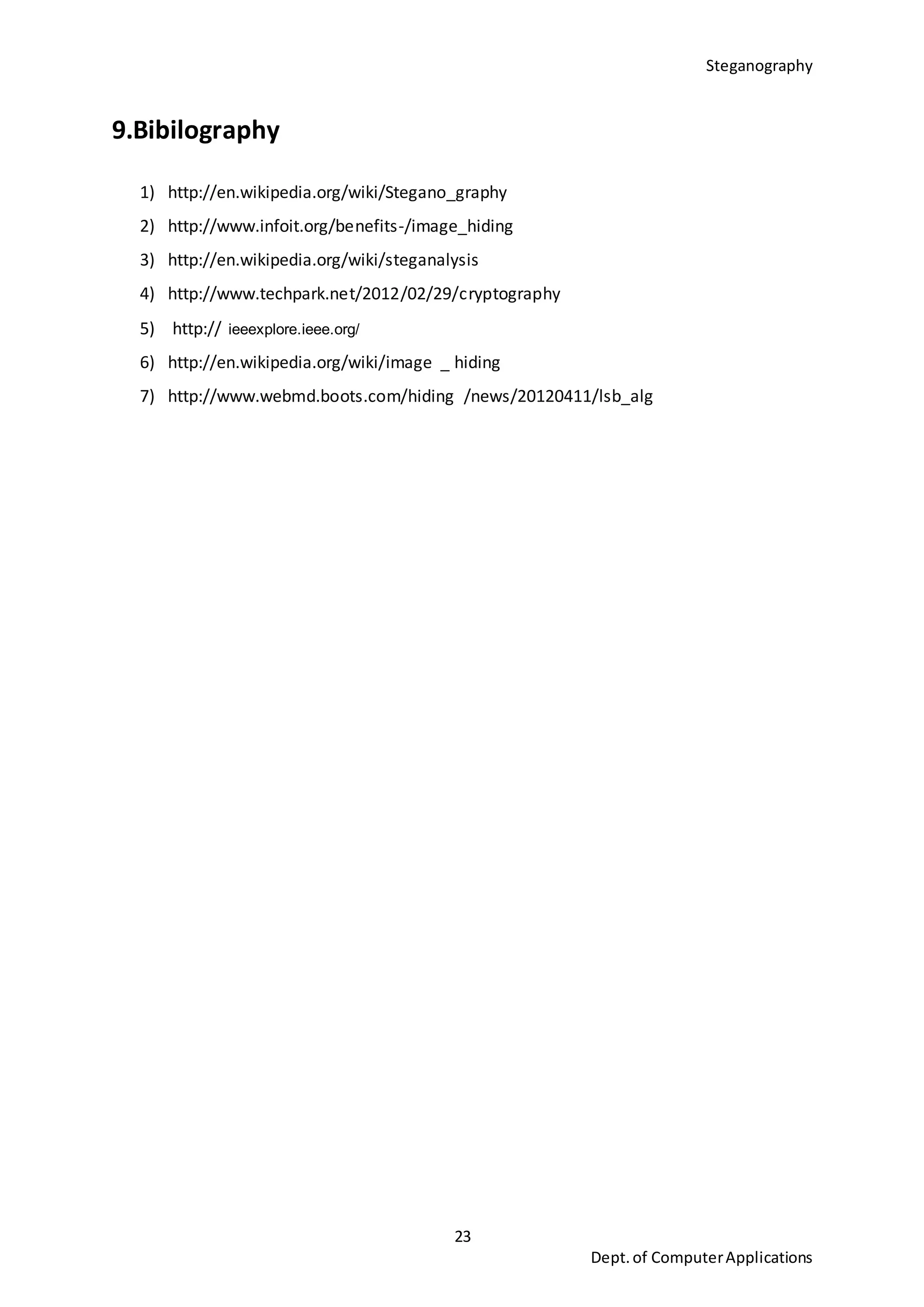 Steganography
23
Dept.of ComputerApplications
9.Bibilography
1) http://en.wikipedia.org/wiki/Stegano_graphy
2) http://www.infoit.org/benefits-/image_hiding
3) http://en.wikipedia.org/wiki/steganalysis
4) http://www.techpark.net/2012/02/29/cryptography
5) http:// ieeexplore.ieee.org/
6) http://en.wikipedia.org/wiki/image _ hiding
7) http://www.webmd.boots.com/hiding /news/20120411/lsb_alg
 