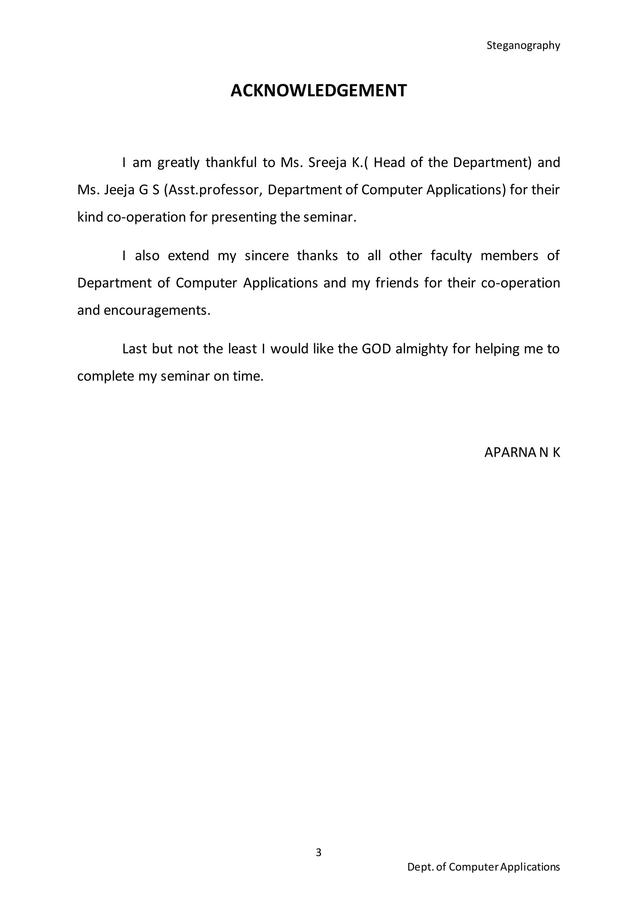 Steganography
3
Dept.of ComputerApplications
ACKNOWLEDGEMENT
I am greatly thankful to Ms. Sreeja K.( Head of the Department) and
Ms. Jeeja G S (Asst.professor, Department of Computer Applications) for their
kind co-operation for presenting the seminar.
I also extend my sincere thanks to all other faculty members of
Department of Computer Applications and my friends for their co-operation
and encouragements.
Last but not the least I would like the GOD almighty for helping me to
complete my seminar on time.
APARNA N K
 