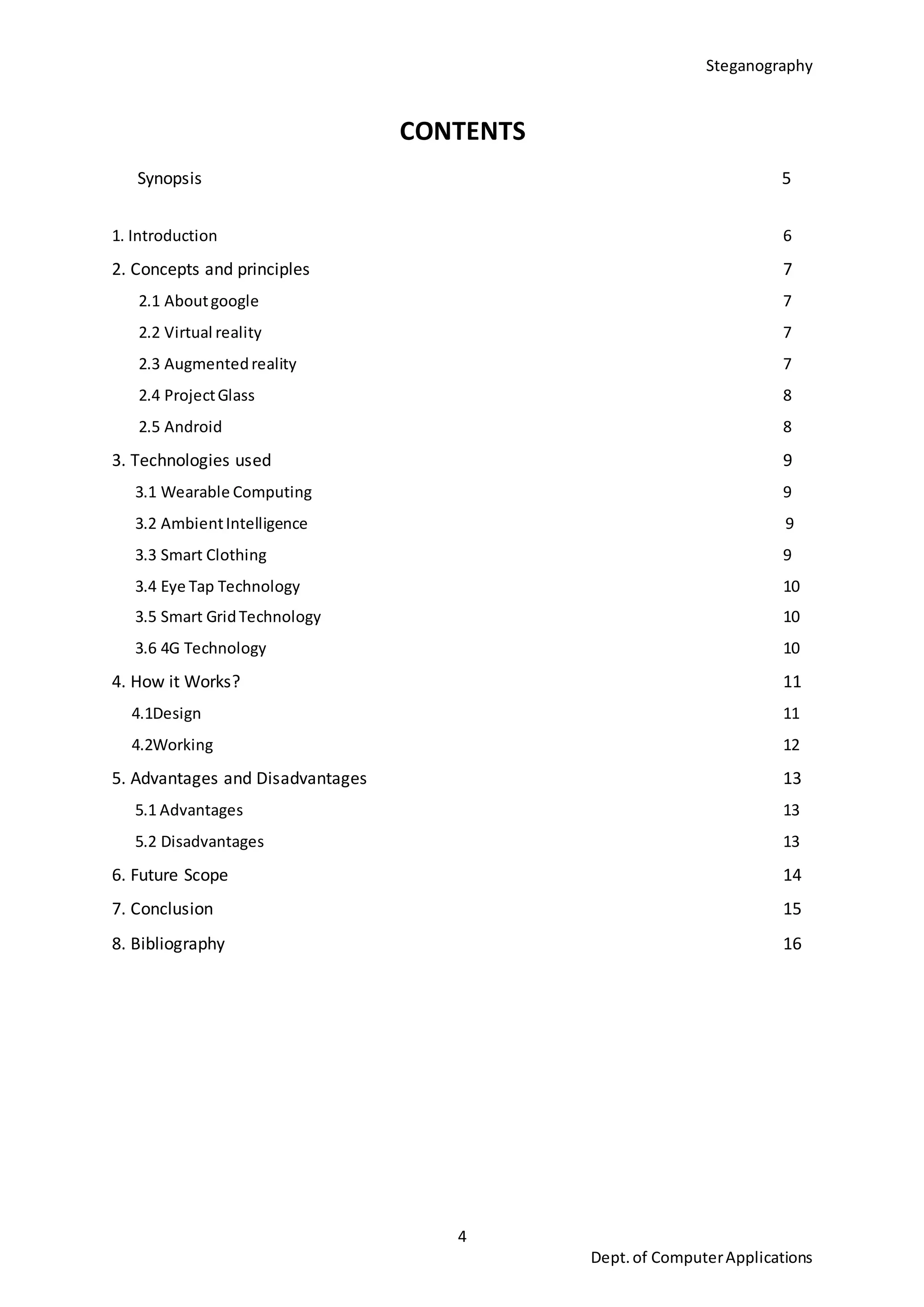 Steganography
4
Dept.of ComputerApplications
CONTENTS
Synopsis 5
1. Introduction 6
2. Concepts and principles 7
2.1 Aboutgoogle 7
2.2 Virtual reality 7
2.3 Augmentedreality 7
2.4 ProjectGlass 8
2.5 Android 8
3. Technologies used 9
3.1 Wearable Computing 9
3.2 AmbientIntelligence 9
3.3 Smart Clothing 9
3.4 Eye Tap Technology 10
3.5 Smart GridTechnology 10
3.6 4G Technology 10
4. How it Works? 11
4.1Design 11
4.2Working 12
5. Advantages and Disadvantages 13
5.1 Advantages 13
5.2 Disadvantages 13
6. Future Scope 14
7. Conclusion 15
8. Bibliography 16
 