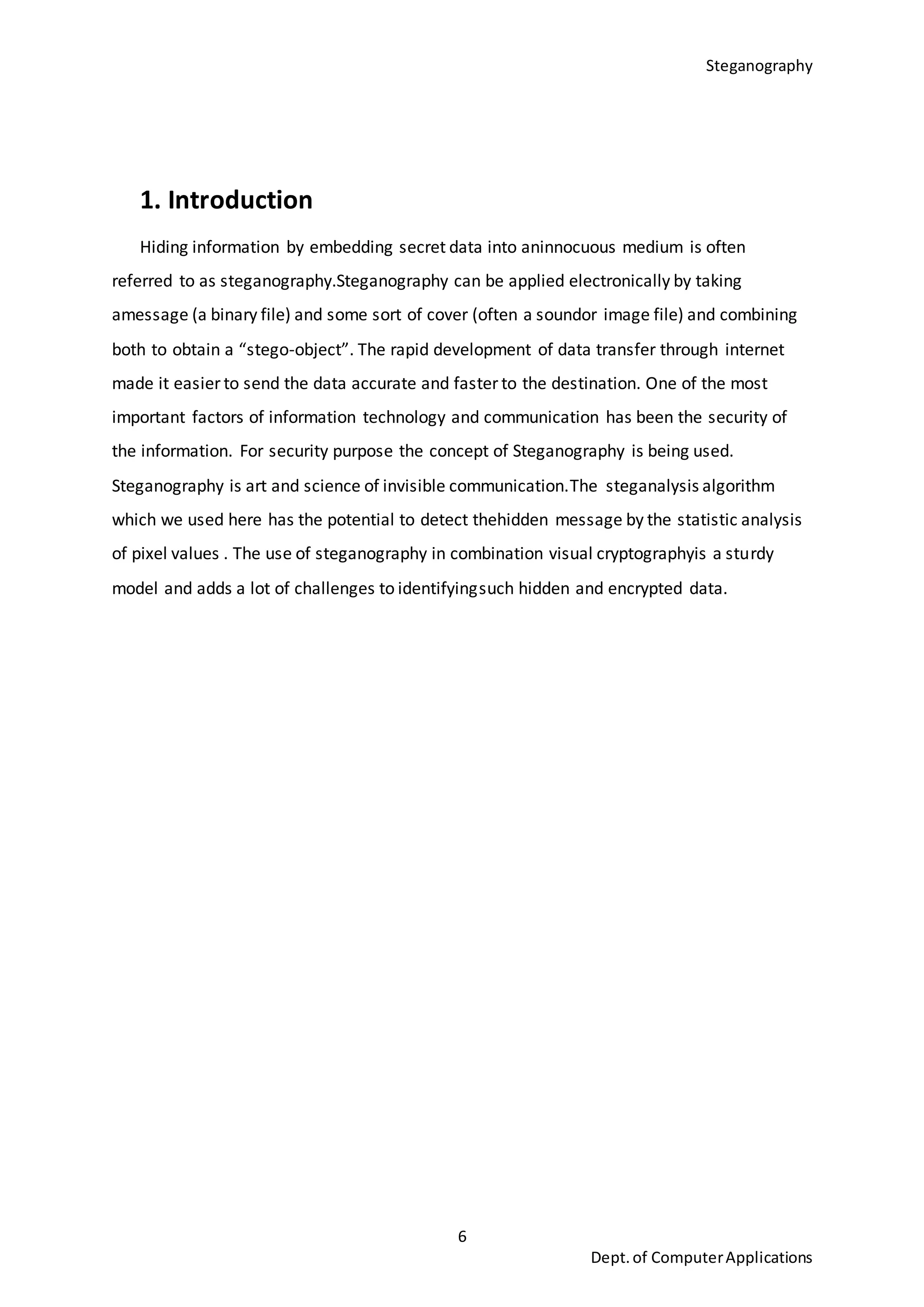 Steganography
6
Dept.of ComputerApplications
1. Introduction
Hiding information by embedding secret data into aninnocuous medium is often
referred to as steganography.Steganography can be applied electronically by taking
amessage (a binary file) and some sort of cover (often a soundor image file) and combining
both to obtain a “stego-object”. The rapid development of data transfer through internet
made it easier to send the data accurate and faster to the destination. One of the most
important factors of information technology and communication has been the security of
the information. For security purpose the concept of Steganography is being used.
Steganography is art and science of invisible communication.The steganalysis algorithm
which we used here has the potential to detect thehidden message by the statistic analysis
of pixel values . The use of steganography in combination visual cryptographyis a sturdy
model and adds a lot of challenges to identifyingsuch hidden and encrypted data.
 