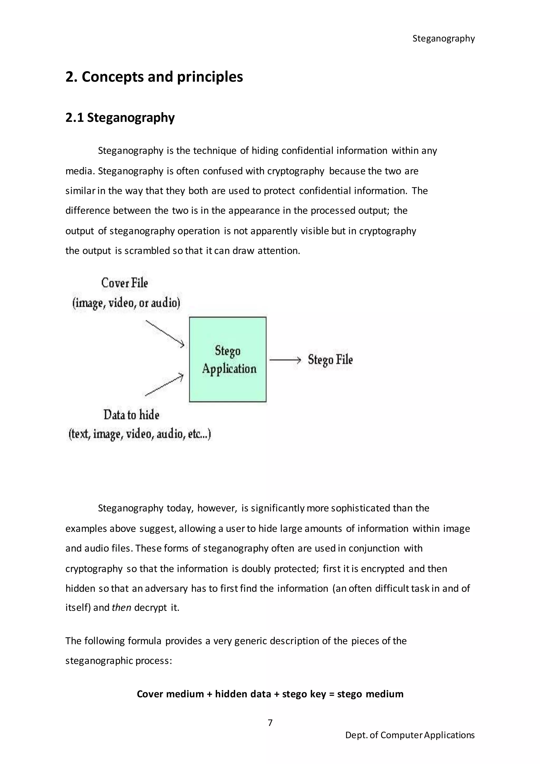 Steganography
7
Dept.of ComputerApplications
2. Concepts and principles
2.1 Steganography
Steganography is the technique of hiding confidential information within any
media. Steganography is often confused with cryptography because the two are
similar in the way that they both are used to protect confidential information. The
difference between the two is in the appearance in the processed output; the
output of steganography operation is not apparently visible but in cryptography
the output is scrambled so that it can draw attention.
Steganography today, however, is significantly more sophisticated than the
examples above suggest, allowing a user to hide large amounts of information within image
and audio files. These forms of steganography often are used in conjunction with
cryptography so that the information is doubly protected; first it is encrypted and then
hidden so that an adversary has to first find the information (an often difficult task in and of
itself) and then decrypt it.
The following formula provides a very generic description of the pieces of the
steganographic process:
Cover medium + hidden data + stego key = stego medium
 
