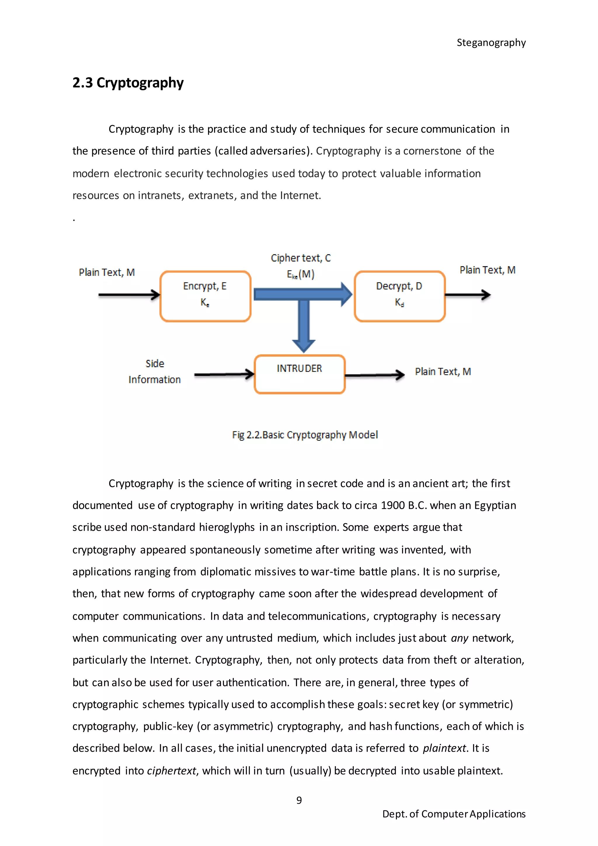 Steganography
9
Dept.of ComputerApplications
2.3 Cryptography
Cryptography is the practice and study of techniques for secure communication in
the presence of third parties (called adversaries). Cryptography is a cornerstone of the
modern electronic security technologies used today to protect valuable information
resources on intranets, extranets, and the Internet.
.
Cryptography is the science of writing in secret code and is an ancient art; the first
documented use of cryptography in writing dates back to circa 1900 B.C. when an Egyptian
scribe used non-standard hieroglyphs in an inscription. Some experts argue that
cryptography appeared spontaneously sometime after writing was invented, with
applications ranging from diplomatic missives to war-time battle plans. It is no surprise,
then, that new forms of cryptography came soon after the widespread development of
computer communications. In data and telecommunications, cryptography is necessary
when communicating over any untrusted medium, which includes just about any network,
particularly the Internet. Cryptography, then, not only protects data from theft or alteration,
but can also be used for user authentication. There are, in general, three types of
cryptographic schemes typically used to accomplish these goals: secret key (or symmetric)
cryptography, public-key (or asymmetric) cryptography, and hash functions, each of which is
described below. In all cases, the initial unencrypted data is referred to plaintext. It is
encrypted into ciphertext, which will in turn (usually) be decrypted into usable plaintext.
 