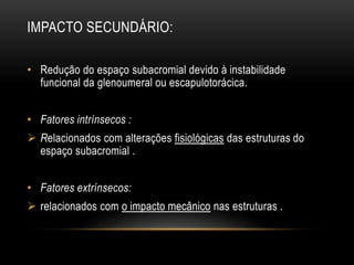 IMPACTO SECUNDÁRIO:
• Redução do espaço subacromial devido à instabilidade
funcional da glenoumeral ou escapulotorácica.
• Fatores intrínsecos :
 Relacionados com alterações fisiológicas das estruturas do
espaço subacromial .
• Fatores extrínsecos:
 relacionados com o impacto mecânico nas estruturas .
 