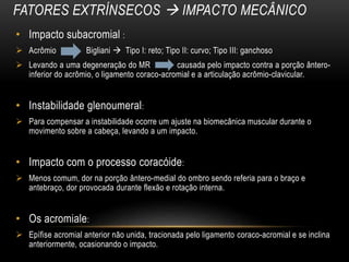 FATORES EXTRÍNSECOS  IMPACTO MECÂNICO
• Impacto subacromial :
 Acrômio Bigliani  Tipo I: reto; Tipo II: curvo; Tipo III: ganchoso
 Levando a uma degeneração do MR causada pelo impacto contra a porção ântero-
inferior do acrômio, o ligamento coraco-acromial e a articulação acrômio-clavicular.
• Instabilidade glenoumeral:
 Para compensar a instabilidade ocorre um ajuste na biomecânica muscular durante o
movimento sobre a cabeça, levando a um impacto.
• Impacto com o processo coracóide:
 Menos comum, dor na porção ântero-medial do ombro sendo referia para o braço e
antebraço, dor provocada durante flexão e rotação interna.
• Os acromiale:
 Epífise acromial anterior não unida, tracionada pelo ligamento coraco-acromial e se inclina
anteriormente, ocasionando o impacto.
 
