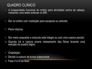 QUADRO CLÍNICO
• A incapacidade funcional do ombro para atividades acima da cabeça,
indicando uma lesão extensa no MR.
• Dor no ombro com irradiação para escapula ou cotovelo
• Piora noturna;
• Dor maior enquanto o músculo está integro ou com uma ruptura parcial;
 Quando há a ruptura ocorre relaxamento das fibras levando uma
redução do quadro álgico
• Crepitação:
 Devido a ruptura da bursa subacromial
 Fase II e III de Neer
 