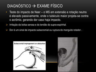 DIAGNÓSTICO  EXAME FÍSICO
• Teste do impacto de Neer – o MS em extensão e rotação neutra
é elevado passivamente, onde o tubéculo maior projeta-se contra
o acrômio, gerando dor caso haja impacto.
 Irritação da bolsa serosa e do tendão do supra-espinhal.
 Dor é um sinal de impacto subacromial ou ruptura do manguito rotador .
 
