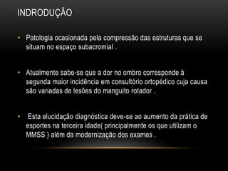 INDRODUÇÃO
• Patologia ocasionada pela compressão das estruturas que se
situam no espaço subacromial .
• Atualmente sabe-se que a dor no ombro corresponde á
segunda maior incidência em consultório ortopédico cuja causa
são variadas de lesões do manguito rotador .
• Esta elucidação diagnóstica deve-se ao aumento da prática de
esportes na terceira idade( principalmente os que utilizam o
MMSS ) além da modernização dos exames .
 