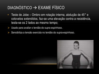 DIAGNÓSTICO  EXAME FÍSICO
• Teste de Jobe – Ombro em rotação interna, abdução de 45° e
cotovelos extendidos, faz-se uma elevação contra a resistência,
testa-se os 2 lados ao mesmo tempo;
 Usado para avaliar o tendão do supra espinhoso.
 Sensibiliza a tensão exercida no tendão do supra-espinhoso.
 
