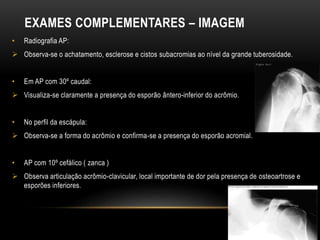 EXAMES COMPLEMENTARES – IMAGEM
• Radiografia AP:
 Observa-se o achatamento, esclerose e cistos subacromias ao nível da grande tuberosidade.
• Em AP com 30º caudal:
 Visualiza-se claramente a presença do esporão ântero-inferior do acrômio.
• No perfil da escápula:
 Observa-se a forma do acrômio e confirma-se a presença do esporão acromial.
• AP com 10º cefálico ( zanca )
 Observa articulação acrômio-clavicular, local importante de dor pela presença de osteoartrose e
esporões inferiores.
 