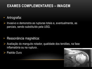 EXAMES COMPLEMENTARES – IMAGEM
• Artrografia:
 Invasivo e demonstra as rupturas totais e, eventualmente, as
parciais, sendo substituído pela USG.
• Ressonância magnética:
 Avaliação do manguito rotador, qualidade dos tendões, na fase
inflamatória ou na ruptura .
 Padrão Ouro
 