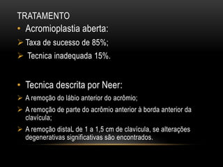 TRATAMENTO
• Acromioplastia aberta:
 Taxa de sucesso de 85%;
 Tecnica inadequada 15%.
• Tecnica descrita por Neer:
 A remoção do lábio anterior do acrômio;
 A remoção de parte do acrômio anterior à borda anterior da
clavícula;
 A remoção distaL de 1 a 1,5 cm de clavícula, se alterações
degenerativas significativas são encontrados.
 