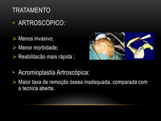 TRATAMENTO
• ARTROSCÓPICO:
 Menos invasivo;
 Menor morbidade;
 Reabilitacão mais rápida ;
• Acromioplastia Artroscópica:
 Maior taxa de remoção óssea inadequada, comparada com
a tecnica aberta.
 