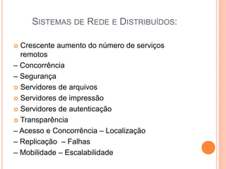 SISTEMAS DE REDE E DISTRIBUÍDOS:
 Crescente aumento do número de serviços
remotos
– Concorrência
– Segurança
 Servidores de arquivos
 Servidores de impressão
 Servidores de autenticação
 Transparência
– Acesso e Concorrência – Localização
– Replicação – Falhas
– Mobilidade – Escalabilidade
 