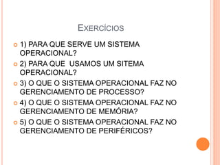 EXERCÍCIOS
 1) PARA QUE SERVE UM SISTEMA
OPERACIONAL?
 2) PARA QUE USAMOS UM SITEMA
OPERACIONAL?
 3) O QUE O SISTEMA OPERACIONAL FAZ NO
GERENCIAMENTO DE PROCESSO?
 4) O QUE O SISTEMA OPERACIONAL FAZ NO
GERENCIAMENTO DE MEMÓRIA?
 5) O QUE O SISTEMA OPERACIONAL FAZ NO
GERENCIAMENTO DE PERIFÉRICOS?
 