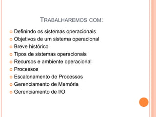 TRABALHAREMOS COM:
 Definindo os sistemas operacionais
 Objetivos de um sistema operacional
 Breve histórico
 Tipos de sistemas operacionais
 Recursos e ambiente operacional
 Processos
 Escalonamento de Processos
 Gerenciamento de Memória
 Gerenciamento de I/O
 
