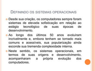 DEFININDO OS SISTEMAS OPERACIONAIS
 Desde sua criação, os computadores sempre foram
sistemas de elevada sofisticação em relação ao
estágio tecnológico de suas épocas de
desenvolvimento.
 Ao longo dos últimos 50 anos evoluíram
incrivelmente e, embora tenham se tornado mais
comuns e acessíveis, sua popularização ainda
esconde sua tremenda complexidade interna.
 Neste sentido, os sistemas operacionais, em
termos de suas origens e desenvolvimento,
acompanharam a própria evolução dos
computadores.
 