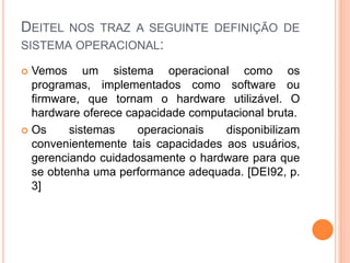 DEITEL NOS TRAZ A SEGUINTE DEFINIÇÃO DE
SISTEMA OPERACIONAL:
 Vemos um sistema operacional como os
programas, implementados como software ou
firmware, que tornam o hardware utilizável. O
hardware oferece capacidade computacional bruta.
 Os sistemas operacionais disponibilizam
convenientemente tais capacidades aos usuários,
gerenciando cuidadosamente o hardware para que
se obtenha uma performance adequada. [DEI92, p.
3]
 