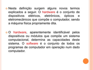  Nesta definição surgem alguns novos termos
explicados a seguir. O hardware é o conjunto de
dispositivos elétricos, eletrônicos, ópticos e
eletromecânicos que compõe o computador, sendo
a máquina física propriamente dita.
 O hardware, aparentemente identificável pelos
dispositivos ou módulos que compõe um sistema
computacional, determina as capacidades deste
sistema. O software é o conjunto de todos os
programas de computador em operação num dado
computador.
 