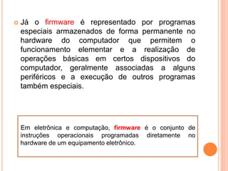  Já o firmware é representado por programas
especiais armazenados de forma permanente no
hardware do computador que permitem o
funcionamento elementar e a realização de
operações básicas em certos dispositivos do
computador, geralmente associadas a alguns
periféricos e a execução de outros programas
também especiais.
Em eletrônica e computação, firmware é o conjunto de
instruções operacionais programadas diretamente no
hardware de um equipamento eletrônico.
 