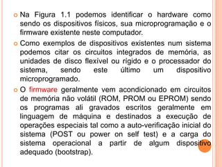  Na Figura 1.1 podemos identificar o hardware como
sendo os dispositivos físicos, sua microprogramação e o
firmware existente neste computador.
 Como exemplos de dispositivos existentes num sistema
podemos citar os circuitos integrados de memória, as
unidades de disco flexível ou rígido e o processador do
sistema, sendo este último um dispositivo
microprogramado.
 O firmware geralmente vem acondicionado em circuitos
de memória não volátil (ROM, PROM ou EPROM) sendo
os programas ali gravados escritos geralmente em
linguagem de máquina e destinados a execução de
operações especiais tal como a auto-verificação inicial do
sistema (POST ou power on self test) e a carga do
sistema operacional a partir de algum dispositivo
adequado (bootstrap).
 