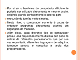  Por si só, o hardware do computador dificilmente
poderia ser utilizado diretamente e mesmo assim,
exigindo grande conhecimento e esforço para
 execução de tarefas muito simples.
 Neste nível, o computador somente é capaz de
entender programas diretamente escritos em
linguagem de máquina.
 Além disso, cada diferente tipo de computador
possui uma arquitetura interna distinta que pode se
utilizar de diferentes processadores que por sua
vez requisitarão diferentes linguagens de máquina,
tornando penosa e cansativa a tarefa dos
programadores.
 