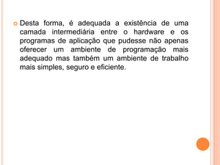  Desta forma, é adequada a existência de uma
camada intermediária entre o hardware e os
programas de aplicação que pudesse não apenas
oferecer um ambiente de programação mais
adequado mas também um ambiente de trabalho
mais simples, seguro e eficiente.
 