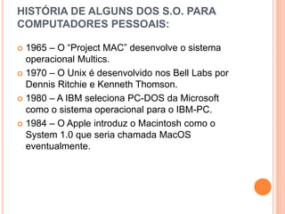 HISTÓRIA DE ALGUNS DOS S.O. PARA
COMPUTADORES PESSOAIS:
 1965 – O “Project MAC” desenvolve o sistema
operacional Multics.
 1970 – O Unix é desenvolvido nos Bell Labs por
Dennis Ritchie e Kenneth Thomson.
 1980 – A IBM seleciona PC-DOS da Microsoft
como o sistema operacional para o IBM-PC.
 1984 – O Apple introduz o Macintosh como o
System 1.0 que seria chamada MacOS
eventualmente.
 