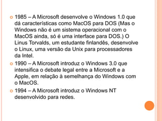  1985 – A Microsoft desenvolve o Windows 1.0 que
dá características como MacOS para DOS (Mas o
Windows não é um sistema operacional com o
MacOS ainda, só é uma interface para DOS.) O
Linus Torvalds, um estudante finlandês, desenvolve
o Linux, uma versão da Unix para processadores
da Intel.
 1990 – A Microsoft introduz o Windows 3.0 que
intensifica o debate legal entre a Microsoft e a
Apple, em relação à semelhança do Windows com
o MacOS.
 1994 – A Microsoft introduz o Windows NT
desenvolvido para redes.
 