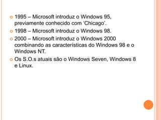  1995 – Microsoft introduz o Windows 95,
previamente conhecido com ‘Chicago’.
 1998 – Microsoft introduz o Windows 98.
 2000 – Microsoft introduz o Windows 2000
combinando as características do Windows 98 e o
Windows NT.
 Os S.O.s atuais são o Windows Seven, Windows 8
e Linux.
 