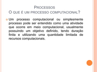 PROCESSOS
O QUE É UM PROCESSO COMPUTACIONAL?
 Um processo computacional ou simplesmente
processo pode ser entendido como uma atividade
que ocorre em meio computacional, usualmente
possuindo um objetivo definido, tendo duração
finita e utilizando uma quantidade limitada de
recursos computacionais.
 