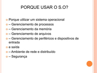PORQUE USAR O S.O?
 Porque utilizar um sistema operacional
 – Gerenciamento de processos
 – Gerenciamento da memória
 – Gerenciamento de arquivos
 – Gerenciamento de periféricos e dispositivos de
entrada
 e saída
 – Ambiente de rede e distribuído
 – Segurança
 