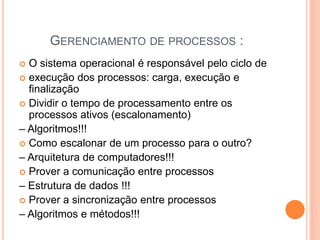 GERENCIAMENTO DE PROCESSOS :
 O sistema operacional é responsável pelo ciclo de
 execução dos processos: carga, execução e
finalização
 Dividir o tempo de processamento entre os
processos ativos (escalonamento)
– Algoritmos!!!
 Como escalonar de um processo para o outro?
– Arquitetura de computadores!!!
 Prover a comunicação entre processos
– Estrutura de dados !!!
 Prover a sincronização entre processos
– Algoritmos e métodos!!!
 