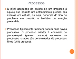 PROCESSOS
 O nível adequado de divisão de um processo é
aquele que permite um entendimento preciso dos
eventos em estudo, ou seja, depende do tipo de
problema em questão e também da solução
pretendida.
 Processos tipicamente também podem criar novos
processos. O processo criador é chamado de
processo-pai (parent process) enquanto os
processos criados são denominados de processos
filhos (child process).
 